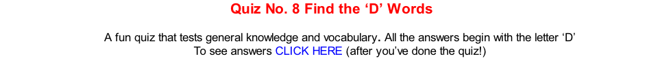 Quiz No. 8 Find the ‘D’ Words   A fun quiz that tests general knowledge and vocabulary. All the answers begin with the letter ‘D’ To see answers CLICK HERE (after you’ve done the quiz!)