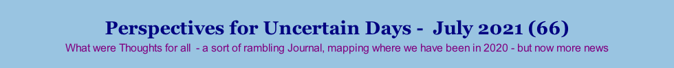 Perspectives for Uncertain Days -  July 2021 (66) What were Thoughts for all  - a sort of rambling Journal, mapping where we have been in 2020 - but now more news