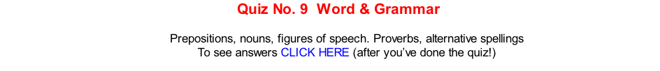 Quiz No. 9  Word & Grammar   Prepositions, nouns, figures of speech. Proverbs, alternative spellings To see answers CLICK HERE (after you’ve done the quiz!)