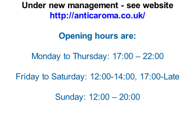 Under new management - see website http://anticaroma.co.uk/   Opening hours are:  Monday to Thursday: 17:00 – 22:00  Friday to Saturday: 12:00-14:00, 17:00-Late  Sunday: 12:00 – 20:00