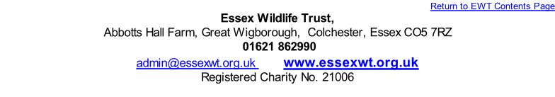 Return to EWT Contents Page
Essex Wildlife Trust,
Abbotts Hall Farm, Great Wigborough,  Colchester, Essex CO5 7RZ
 01621 862990 
admin@essexwt.org.uk        www.essexwt.org.uk
Registered Charity No. 21006