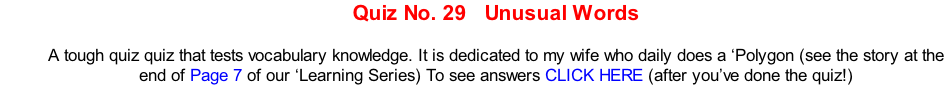 Quiz No. 29   Unusual Words  A tough quiz quiz that tests vocabulary knowledge. It is dedicated to my wife who daily does a ‘Polygon (see the story at the end of Page 7 of our ‘Learning Series) To see answers CLICK HERE (after you’ve done the quiz!)