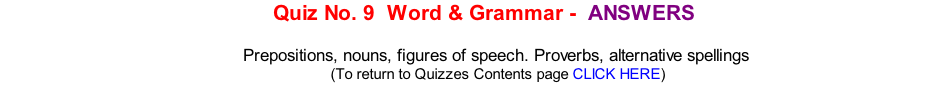 Quiz No. 9  Word & Grammar - 	ANSWERS   Prepositions, nouns, figures of speech. Proverbs, alternative spellings 	(To return to Quizzes Contents page CLICK HERE)