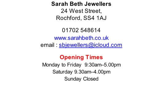 Sarah Beth Jewellers 24 West Street, Rochford, SS4 1AJ  01702 548614 www.sarahbeth.co.uk email : sbjewellers@icloud.com  Opening Times Monday to Friday 	9:30am–5.00pm Saturday	9.30am–4.00pm Sunday	Closed