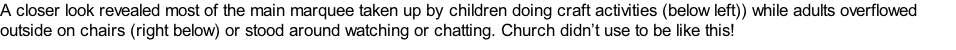A closer look revealed most of the main marquee taken up by children doing craft activities (below left)) while adults overflowed outside on chairs (right below) or stood around watching or chatting. Church didn’t use to be like this!