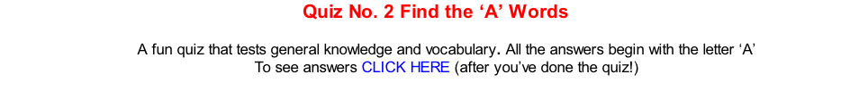 Quiz No. 2 Find the ‘A’ Words   A fun quiz that tests general knowledge and vocabulary. All the answers begin with the letter ‘A’ To see answers CLICK HERE (after you’ve done the quiz!)