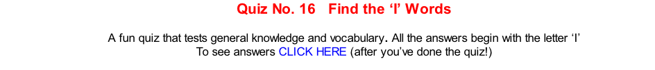 Quiz No. 16   Find the ‘I’ Words   A fun quiz that tests general knowledge and vocabulary. All the answers begin with the letter ‘I’ To see answers CLICK HERE (after you’ve done the quiz!)