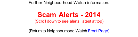 Further Neighbourhood Watch information.   Scam Alerts - 2014 (Scroll down to see alerts, latest at top)  (Return to Neighbourhood Watch Front Page)