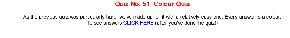 Quiz No. 51  Colour Quiz  As the previous quiz was particularly hard, we’ve made up for it with a relatively easy one. Every answer is a colour. To see answers CLICK HERE (after you’ve done the quiz!)