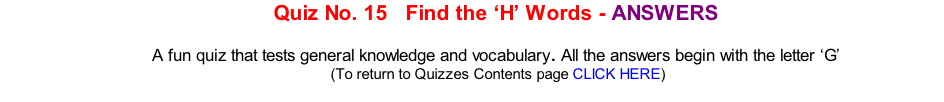 Quiz No. 15   Find the ‘H’ Words - ANSWERS   A fun quiz that tests general knowledge and vocabulary. All the answers begin with the letter ‘G’ 	(To return to Quizzes Contents page CLICK HERE)