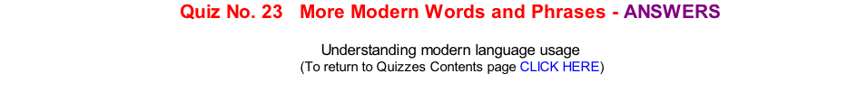 Quiz No. 23   More Modern Words and Phrases - ANSWERS   Understanding modern language usage 	(To return to Quizzes Contents page CLICK HERE)