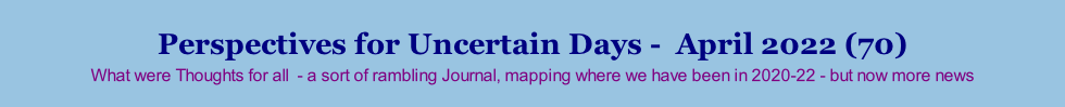 Perspectives for Uncertain Days -  April 2022 (70) What were Thoughts for all  - a sort of rambling Journal, mapping where we have been in 2020-22 - but now more news