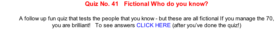 Quiz No. 41   Fictional Who do you know?  A follow up fun quiz that tests the people that you know - but these are all fictional If you manage the 70, you are brilliant!   To see answers CLICK HERE (after you’ve done the quiz!)