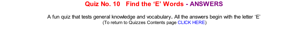 Quiz No. 10   Find the ‘E’ Words - ANSWERS  A fun quiz that tests general knowledge and vocabulary. All the answers begin with the letter ‘E’ 	(To return to Quizzes Contents page CLICK HERE)