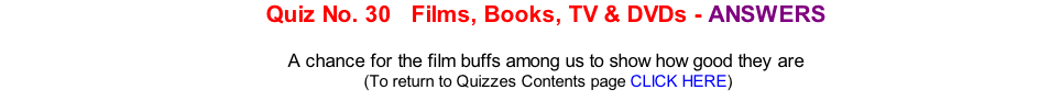 Quiz No. 30   Films, Books, TV & DVDs - ANSWERS  A chance for the film buffs among us to show how good they are 	(To return to Quizzes Contents page CLICK HERE)