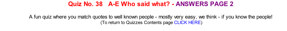Quiz No. 38   A-E Who said what? - ANSWERS PAGE 2   A fun quiz where you match quotes to well known people - mostly very easy, we think - if you know the people! 	(To return to Quizzes Contents page CLICK HERE)