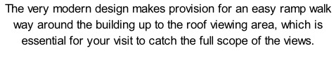 The very modern design makes provision for an easy ramp walk way around the building up to the roof viewing area, which is essential for your visit to catch the full scope of the views.
