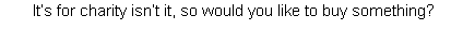 It’s for charity isn’t it, so would you like to buy something? 