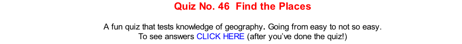 Quiz No. 46  Find the Places   A fun quiz that tests knowledge of geography. Going from easy to not so easy. To see answers CLICK HERE (after you’ve done the quiz!)