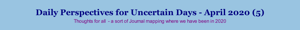 Daily Perspectives for Uncertain Days - April 2020 (5) Thoughts for all  - a sort of Journal mapping where we have been in 2020