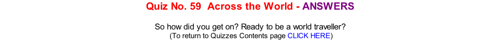 Quiz No. 59  Across the World - ANSWERS   So how did you get on? Ready to be a world traveller? 	(To return to Quizzes Contents page CLICK HERE)