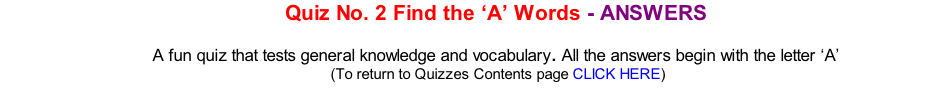 Quiz No. 2 Find the ‘A’ Words - ANSWERS  A fun quiz that tests general knowledge and vocabulary. All the answers begin with the letter ‘A’ 	(To return to Quizzes Contents page CLICK HERE)
