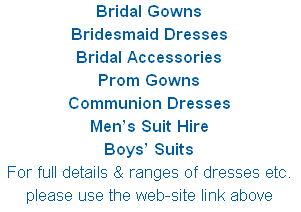 Bridal Gowns
Bridesmaid Dresses
Bridal Accessories 
Prom Gowns
Communion Dresses
Men’s Suit Hire  
Boys’ Suits
For full details & ranges of dresses etc. please use the web-site link above
