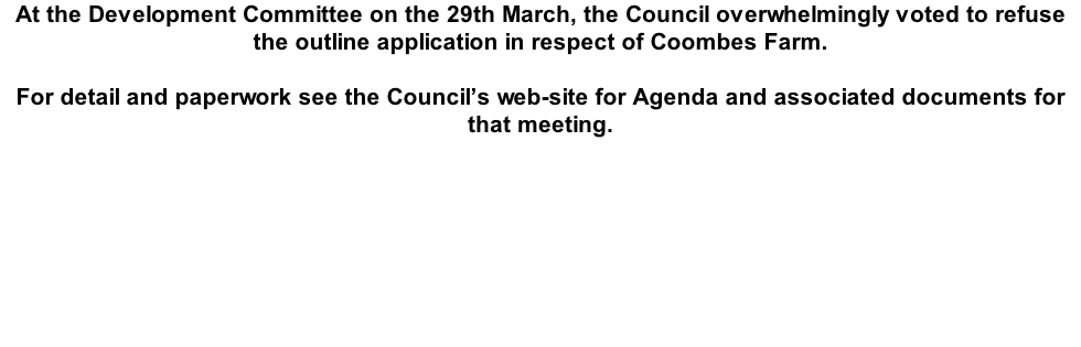 At the Development Committee on the 29th March, the Council overwhelmingly voted to refuse the outline application in respect of Coombes Farm.  For detail and paperwork see the Council’s web-site for Agenda and associated documents for that meeting.