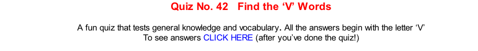 Quiz No. 42   Find the ‘V’ Words   A fun quiz that tests general knowledge and vocabulary. All the answers begin with the letter ‘V’ To see answers CLICK HERE (after you’ve done the quiz!)