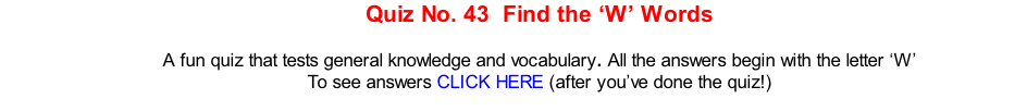 Quiz No. 43  Find the ‘W’ Words   A fun quiz that tests general knowledge and vocabulary. All the answers begin with the letter ‘W’ To see answers CLICK HERE (after you’ve done the quiz!)