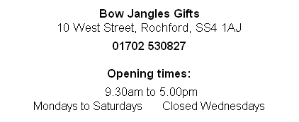 
Bow Jangles Gifts
10 West Street, Rochford, SS4 1AJ

01702 530827

Opening times:

 9.30am to 5.00pm 
Mondays to Saturdays       Closed Wednesdays