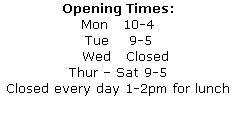 Opening Times:
Mon   10-4
Tue    9-5
   Wed   Closed
Thur – Sat 9-5
Closed every day 1-2pm for lunch
