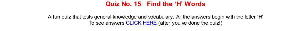 Quiz No. 15   Find the ‘H’ Words   A fun quiz that tests general knowledge and vocabulary. All the answers begin with the letter ‘H’ To see answers CLICK HERE (after you’ve done the quiz!)