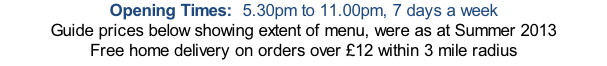 Opening Times:  5.30pm to 11.00pm, 7 days a week Guide prices below showing extent of menu, were as at Summer 2013 Free home delivery on orders over £12 within 3 mile radius