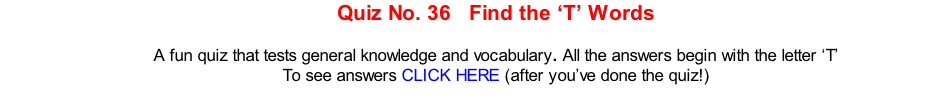 Quiz No. 36   Find the ‘T’ Words   A fun quiz that tests general knowledge and vocabulary. All the answers begin with the letter ‘T’ To see answers CLICK HERE (after you’ve done the quiz!)