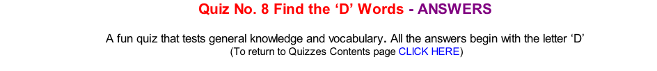 Quiz No. 8 Find the ‘D’ Words - ANSWERS  A fun quiz that tests general knowledge and vocabulary. All the answers begin with the letter ‘D’ 	(To return to Quizzes Contents page CLICK HERE)