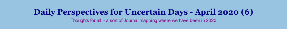 Daily Perspectives for Uncertain Days - April 2020 (6) Thoughts for all  - a sort of Journal mapping where we have been in 2020