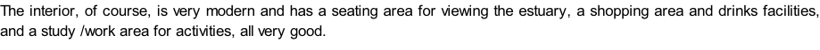 The interior, of course, is very modern and has a seating area for viewing the estuary, a shopping area and drinks facilities, and a study /work area for activities, all very good.