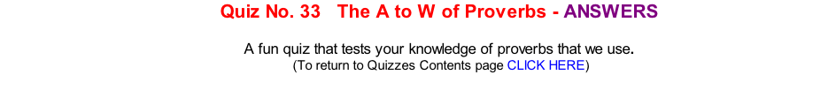 Quiz No. 33   The A to W of Proverbs - ANSWERS   A fun quiz that tests your knowledge of proverbs that we use. 	(To return to Quizzes Contents page CLICK HERE)