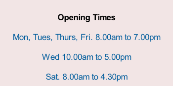 Opening Times  Mon, Tues, Thurs, Fri. 8.00am to 7.00pm  Wed 10.00am to 5.00pm  Sat. 8.00am to 4.30pm