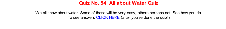 Quiz No. 54  All about Water Quiz  We all know about water. Some of these will be very easy, others perhaps not. See how you do. To see answers CLICK HERE (after you’ve done the quiz!)