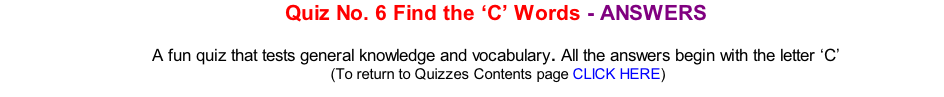 Quiz No. 6 Find the ‘C’ Words - ANSWERS  A fun quiz that tests general knowledge and vocabulary. All the answers begin with the letter ‘C’ 	(To return to Quizzes Contents page CLICK HERE)