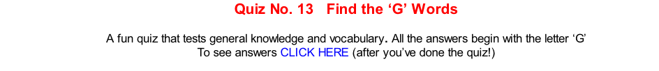 Quiz No. 13   Find the ‘G’ Words   A fun quiz that tests general knowledge and vocabulary. All the answers begin with the letter ‘G’ To see answers CLICK HERE (after you’ve done the quiz!)