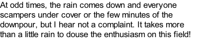 At odd times, the rain comes down and everyone scampers under cover or the few minutes of the downpour, but I hear not a complaint. It takes more than a little rain to douse the enthusiasm on this field!