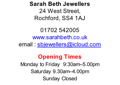 Sarah Beth Jewellers 24 West Street, Rochford, SS4 1AJ  01702 542005 www.sarahbeth.co.uk email : sbjewellers@icloud.com  Opening Times Monday to Friday 	9:30am–5.00pm Saturday	9.30am–4.00pm Sunday	Closed