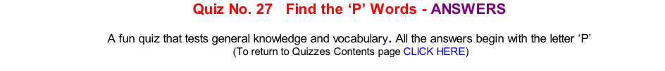 Quiz No. 27   Find the ‘P’ Words - ANSWERS   A fun quiz that tests general knowledge and vocabulary. All the answers begin with the letter ‘P’ 	(To return to Quizzes Contents page CLICK HERE)