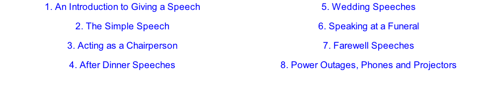 1.	An Introduction to Giving a Speech 2.	The Simple Speech 3.	Acting as a Chairperson 4.	After Dinner Speeches 5.	Wedding Speeches 6.	Speaking at a Funeral  7.	Farewell Speeches 8.	Power Outages, Phones and Projectors