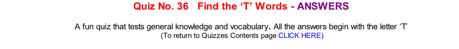 Quiz No. 36   Find the ‘T’ Words - ANSWERS   A fun quiz that tests general knowledge and vocabulary. All the answers begin with the letter ‘T’ 	(To return to Quizzes Contents page CLICK HERE)