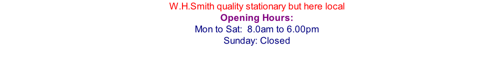 W.H.Smith quality stationary but here local Opening Hours: Mon to Sat:  8.0am to 6.00pm Sunday: Closed