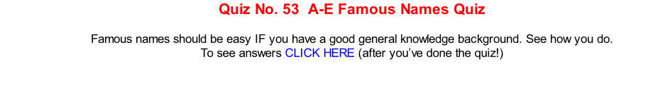 Quiz No. 53  A-E Famous Names Quiz  Famous names should be easy IF you have a good general knowledge background. See how you do. To see answers CLICK HERE (after you’ve done the quiz!)